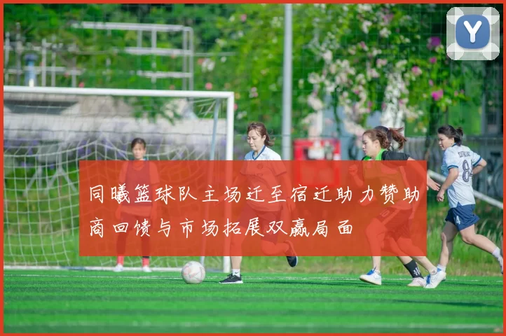同曦篮球队主场迁至宿迁助力赞助商回馈与市场拓展双赢局面