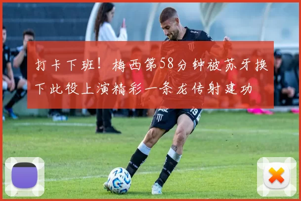 打卡下班！梅西第58分钟被苏牙换下此役上演精彩一条龙传射建功