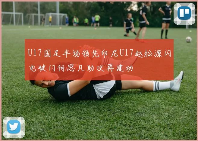 U17国足半场领先印尼U17赵松源闪电破门何思凡助攻再建功