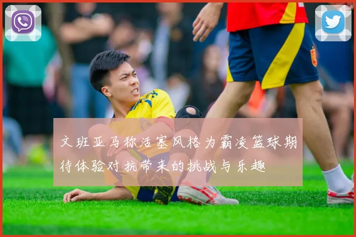 文班亚马称活塞风格为霸凌篮球期待体验对抗带来的挑战与乐趣
