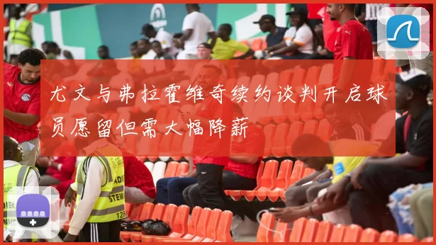 尤文与弗拉霍维奇续约谈判开启球员愿留但需大幅降薪