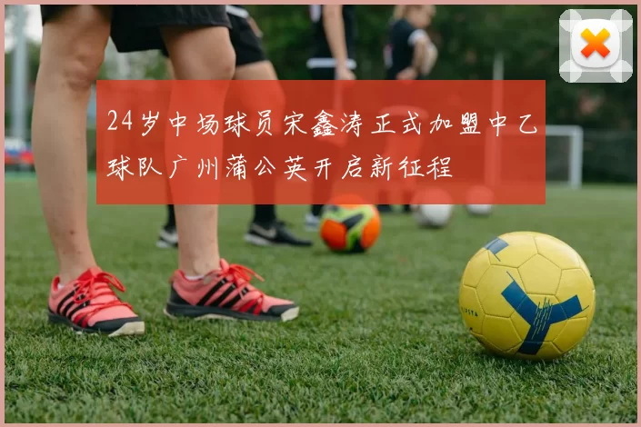 24岁中场球员宋鑫涛正式加盟中乙球队广州蒲公英开启新征程