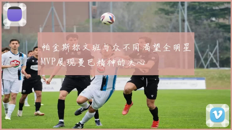 帕金斯称文班与众不同渴望全明星MVP展现曼巴精神的决心