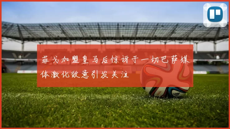 菲戈加盟皇马后惊讶于一切巴萨媒体激化敌意引发关注