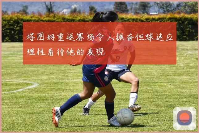 塔图姆重返赛场令人振奋但球迷应理性看待他的表现