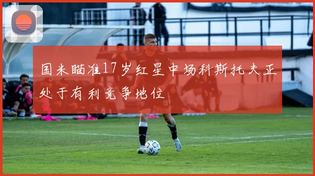 国米瞄准17岁红星中场科斯托夫正处于有利竞争地位