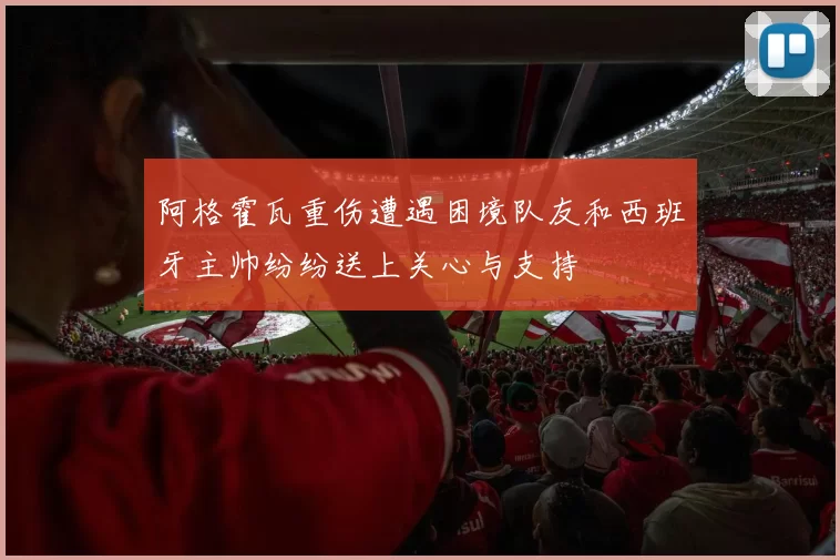 阿格霍瓦重伤遭遇困境队友和西班牙主帅纷纷送上关心与支持