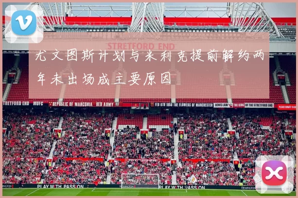 尤文图斯计划与米利克提前解约两年未出场成主要原因