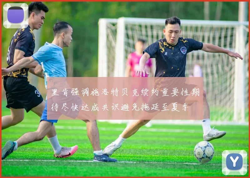 里肯强调施洛特贝克续约重要性期待尽快达成共识避免拖延至夏季