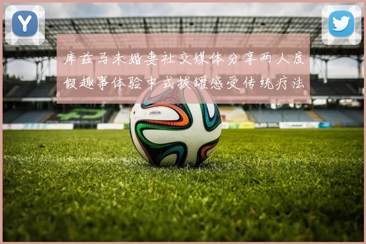 库兹马未婚妻社交媒体分享两人度假趣事体验中式拔罐感受传统疗法魅力