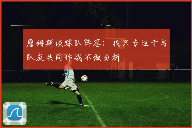 詹姆斯谈球队阵容：我只专注于与队友共同作战不做分析