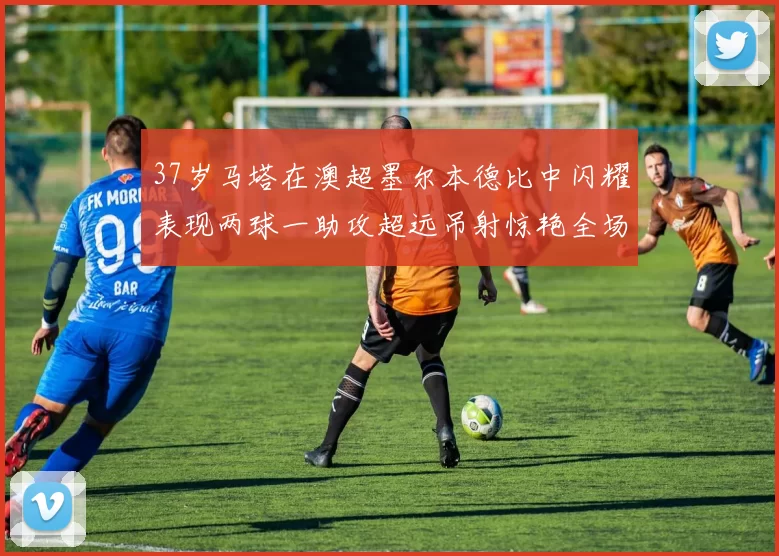 37岁马塔在澳超墨尔本德比中闪耀表现两球一助攻超远吊射惊艳全场