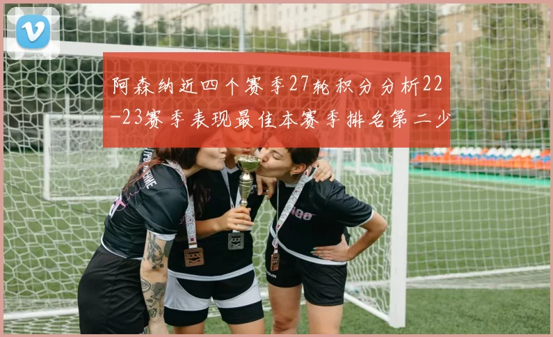 阿森纳近四个赛季27轮积分分析22-23赛季表现最佳本赛季排名第二少