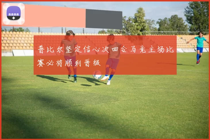 普比尔坚定信心次回合马竞主场比赛必将顺利晋级