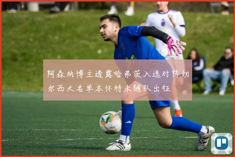 阿森纳博主透露哈弗茨入选对阵切尔西大名单本怀特未随队出征