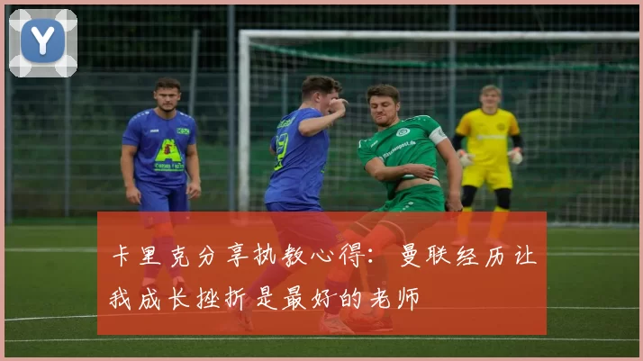 卡里克分享执教心得：曼联经历让我成长挫折是最好的老师