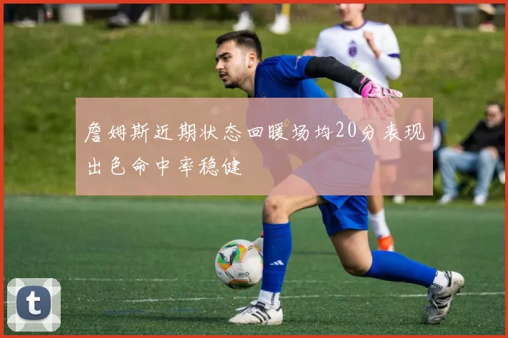 詹姆斯近期状态回暖场均20分表现出色命中率稳健