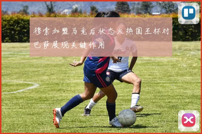 穆索加盟马竞后状态火热国王杯对巴萨展现关键作用