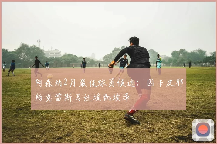 阿森纳2月最佳球员候选：因卡皮耶约克雷斯马杜埃凯埃泽