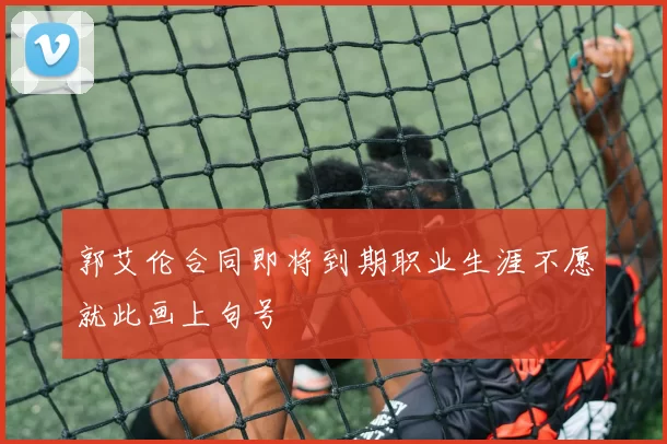 郭艾伦合同即将到期职业生涯不愿就此画上句号
