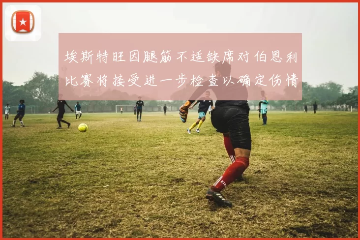 埃斯特旺因腿筋不适缺席对伯恩利比赛将接受进一步检查以确定伤情