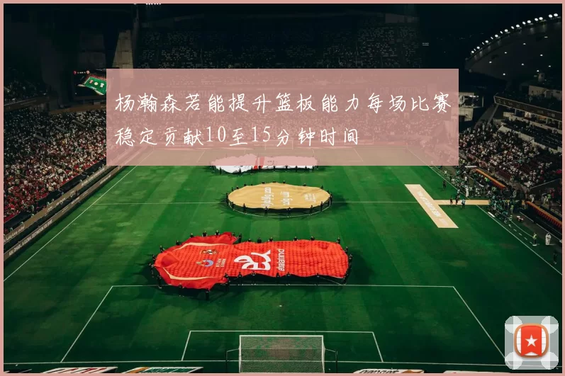 杨瀚森若能提升篮板能力每场比赛稳定贡献10至15分钟时间